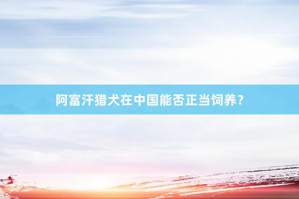 阿富汗猎犬在中国能否正当饲养？